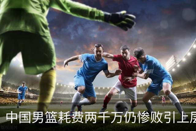 中国男篮耗费两千万仍惨败引上层震怒，“算总账”开始了