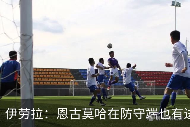 伊劳拉：恩古莫哈在防守端也有进步，他正在成为更全面的球员