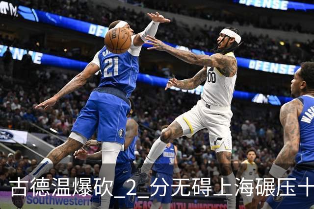 古德温爆砍 2 分无碍上海碾压十一冠王，徐杰胡明轩帮拉塞尔找回状态
