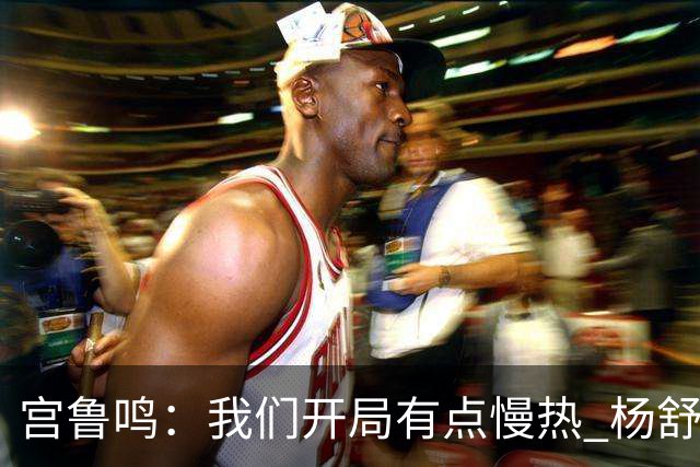 宫鲁鸣：我们开局有点慢热 杨舒予的伤势应该不会影响明天的比赛