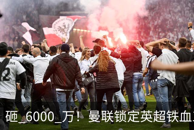 砸 6000 万！曼联锁定英超铁血工兵，彻底解决队内顽疾