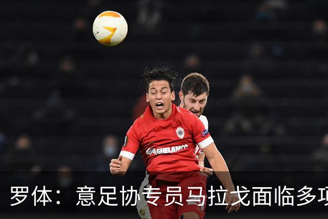 罗体：意足协专员马拉戈面临多项任务，选举已定于12月14日进行