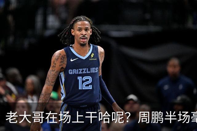 老大哥在场上干哈呢？周鹏半场毫无状态 8中1&三分4中1