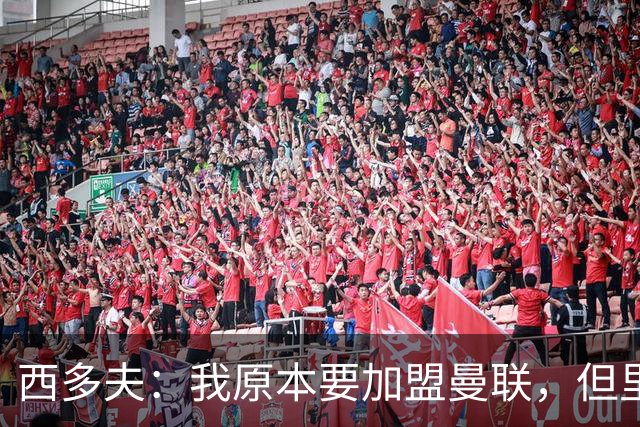 西多夫：我原本要加盟曼联，但里皮的一通电话改变了我的想法