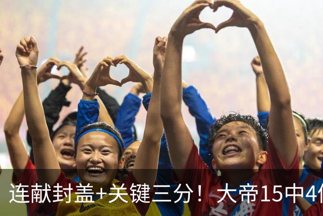 连献封盖+关键三分！大帝15中4仍被夸：防守端远超预期 在场+13