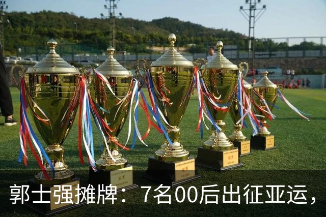 郭士强摊牌：7名00后出征亚运，两大目标直指奥运