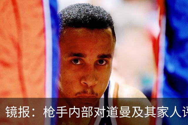 镜报：枪手内部对道曼及其家人评价都很高，他脚踏实地、稳步上升