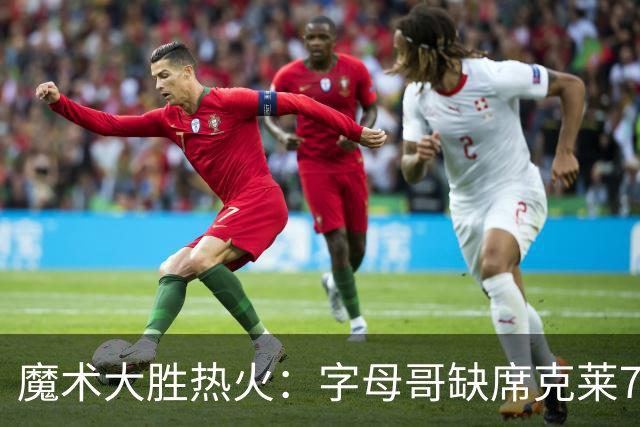魔术大胜热火：字母哥缺席克莱7中0 班凯罗24+7贝恩23+7三分