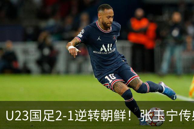 U23国足2-1逆转朝鲜！张玉宁传射，吴曦吊射，这场开门红藏着3个信号